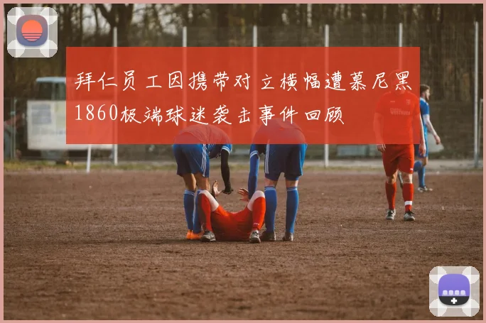 拜仁员工因携带对立横幅遭慕尼黑1860极端球迷袭击事件回顾