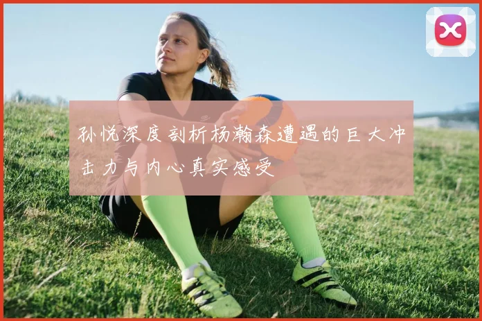 孙悦深度剖析杨瀚森遭遇的巨大冲击力与内心真实感受