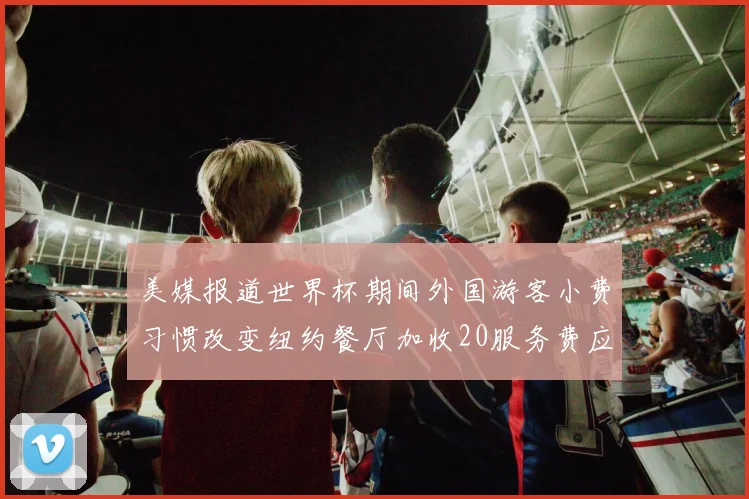 美媒报道世界杯期间外国游客小费习惯改变纽约餐厅加收20服务费应对