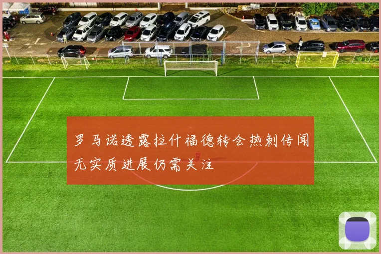 罗马诺透露拉什福德转会热刺传闻无实质进展仍需关注