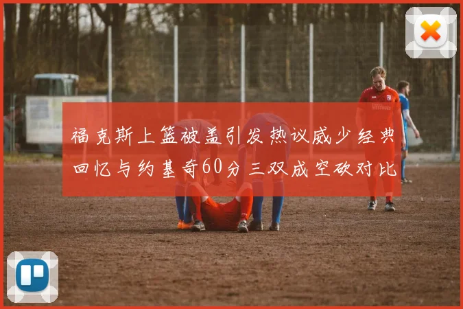 福克斯上篮被盖引发热议威少经典回忆与约基奇60分三双成空砍对比