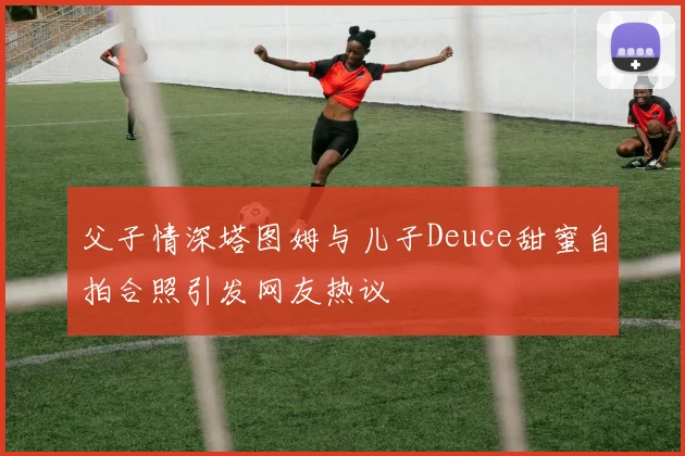 父子情深塔图姆与儿子Deuce甜蜜自拍合照引发网友热议