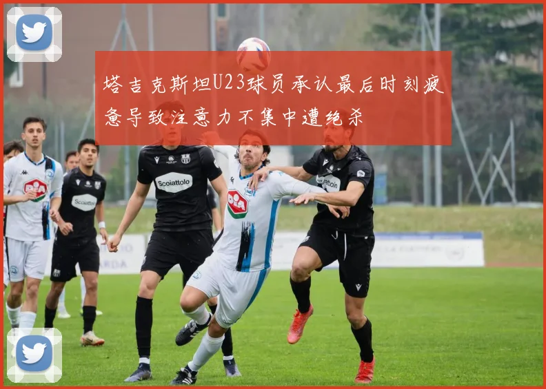 塔吉克斯坦U23球员承认最后时刻疲惫导致注意力不集中遭绝杀