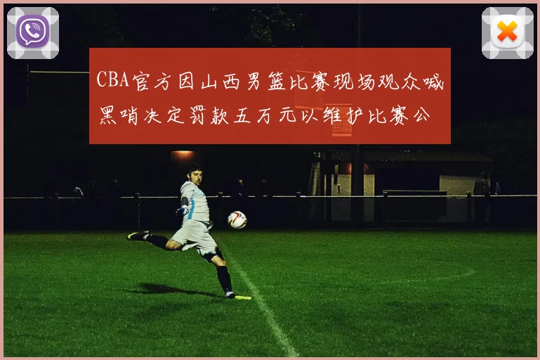 CBA官方因山西男篮比赛现场观众喊黑哨决定罚款五万元以维护比赛公正性