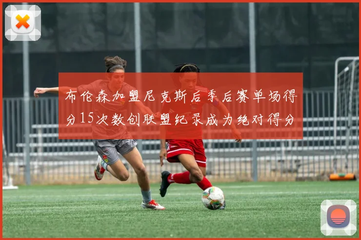 布伦森加盟尼克斯后季后赛单场得分15次数创联盟纪录成为绝对得分王