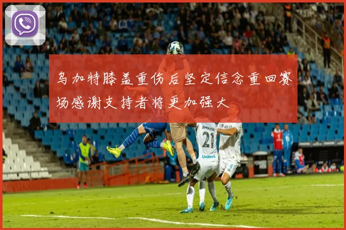 乌加特膝盖重伤后坚定信念重回赛场感谢支持者将更加强大