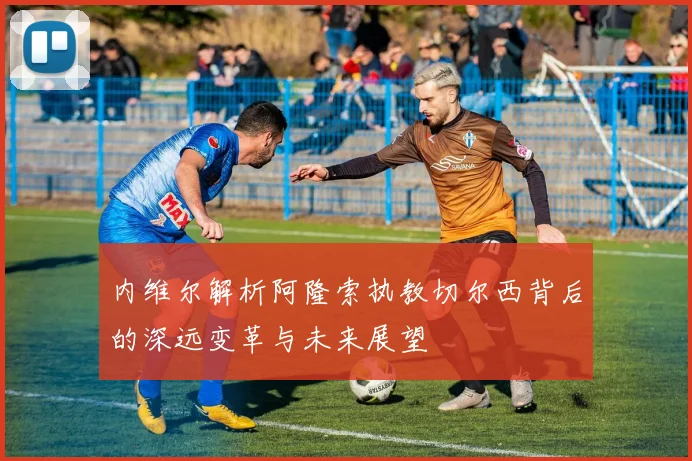 内维尔解析阿隆索执教切尔西背后的深远变革与未来展望