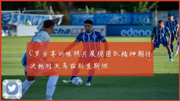 C罗分享训练照片展现团队精神期待次轮对决乌兹别克斯坦