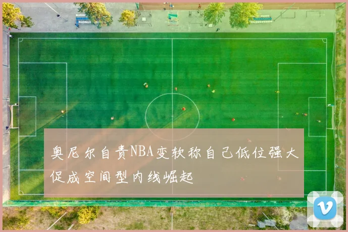 奥尼尔自责NBA变软称自己低位强大促成空间型内线崛起