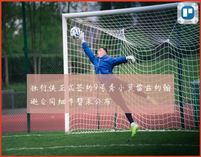 独行侠正式签约9号秀小莫雷兹约翰逊合同细节暂未公布