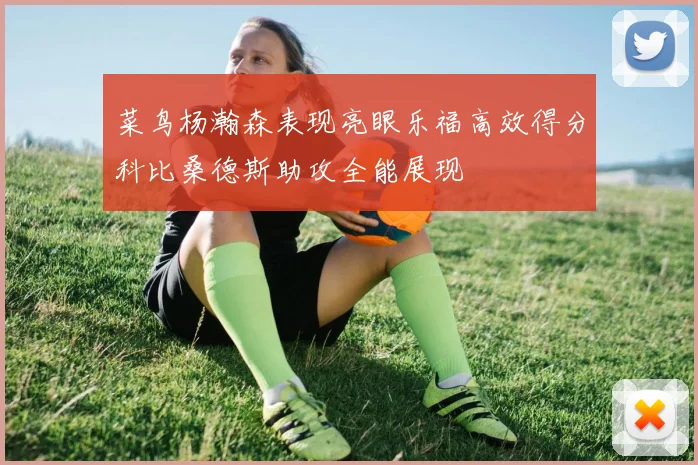 菜鸟杨瀚森表现亮眼乐福高效得分科比桑德斯助攻全能展现