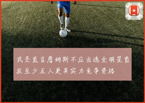 武圣直言詹姆斯不应当选全明星首发至少五人更具实力竞争资格