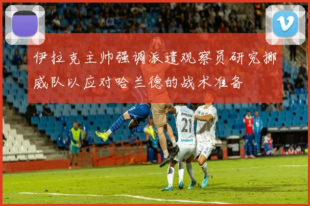 伊拉克主帅强调派遣观察员研究挪威队以应对哈兰德的战术准备