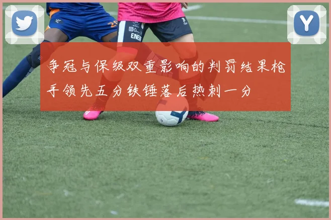 争冠与保级双重影响的判罚结果枪手领先五分铁锤落后热刺一分