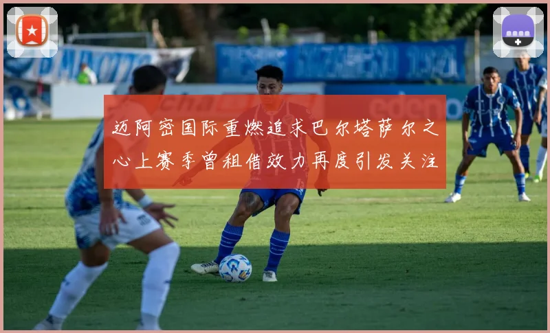 迈阿密国际重燃追求巴尔塔萨尔之心上赛季曾租借效力再度引发关注