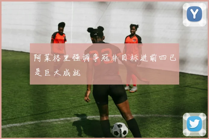 阿莱格里强调争冠非目标进前四已是巨大成就