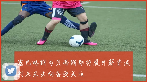 塞巴略斯与贝蒂斯即将展开薪资谈判未来去向备受关注