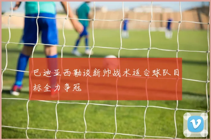 巴迪亚西勒谈新帅战术适合球队目标全力争冠